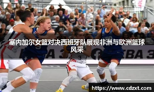 塞内加尔女篮对决西班牙队展现非洲与欧洲篮球风采