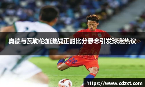 奥德与瓦勒伦加激战正酣比分悬念引发球迷热议