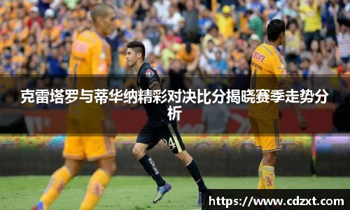 克雷塔罗与蒂华纳精彩对决比分揭晓赛季走势分析
